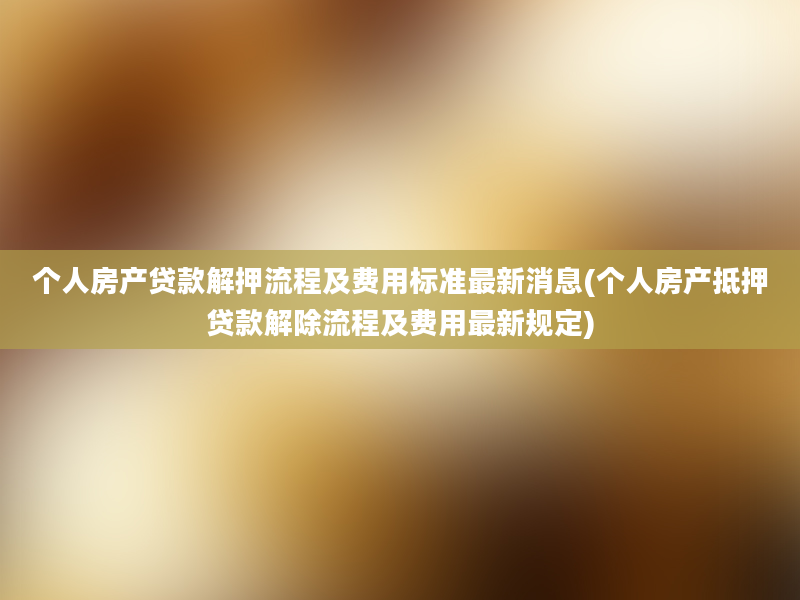 个人房产贷款解押流程及费用标准最新消息(个人房产抵押贷款解除流程及费用最新规定)