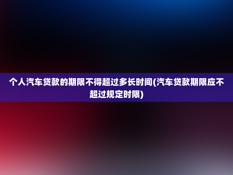 个人汽车贷款的期限不得超过多长时间(汽车贷款期限应不超过规定时限)