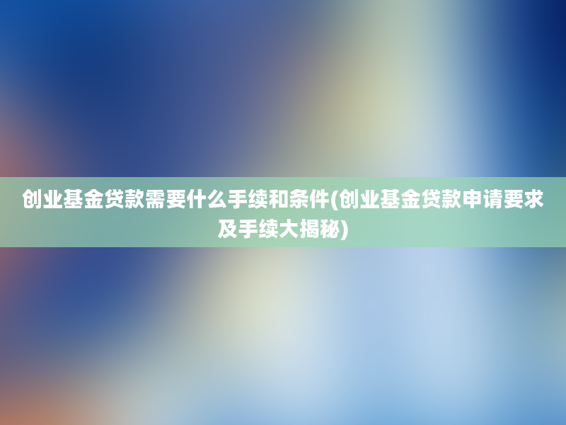 创业基金贷款需要什么手续和条件(创业基金贷款申请要求及手续大揭秘)