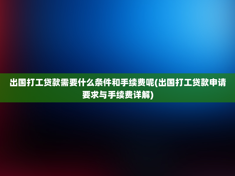 出国打工贷款需要什么条件和手续费呢(出国打工贷款申请要求与手续费详解)