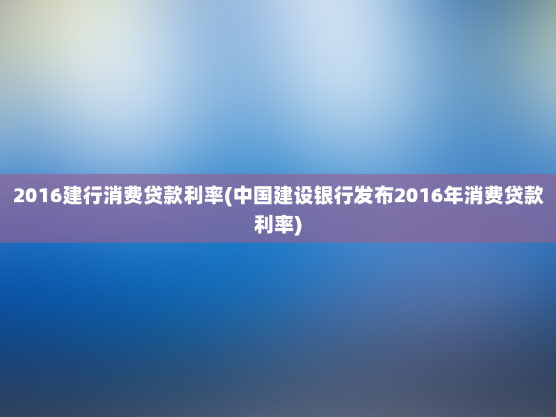 2016建行消费贷款利率(中国建设银行发布2016年消费贷款利率)