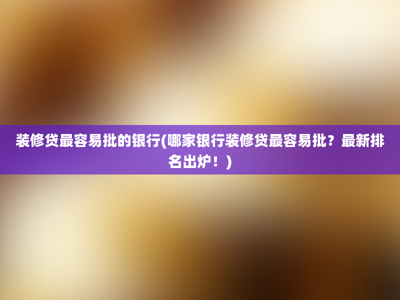 装修贷最容易批的银行(哪家银行装修贷最容易批？最新排名出炉！)