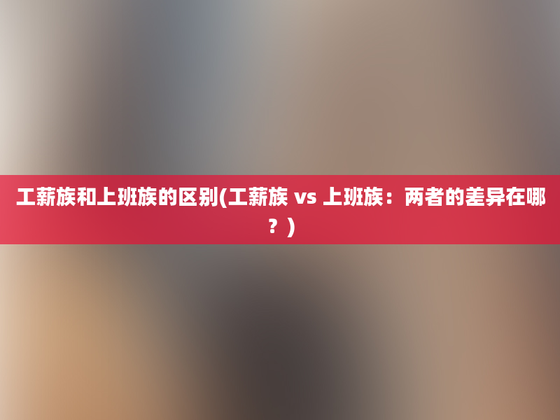 工薪族和上班族的区别(工薪族 vs 上班族：两者的差异在哪？)