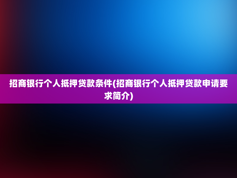 招商银行个人抵押贷款条件(招商银行个人抵押贷款申请要求简介)