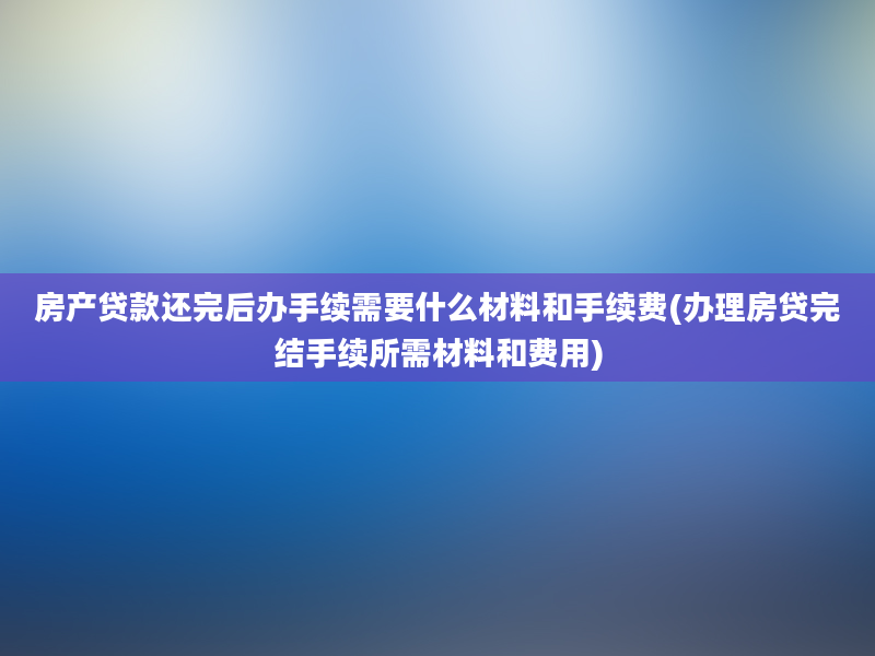 房产贷款还完后办手续需要什么材料和手续费(办理房贷完结手续所需材料和费用)