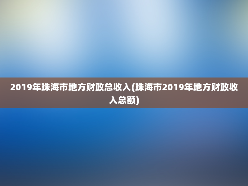 2019年珠海市地方财政总收入(珠海市2019年地方财政收入总额)