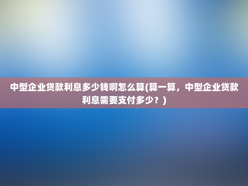 中型企业贷款利息多少钱啊怎么算(算一算，中型企业贷款利息需要支付多少？)