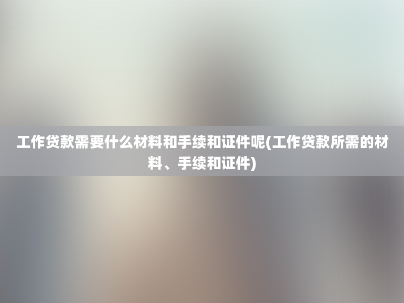 工作贷款需要什么材料和手续和证件呢(工作贷款所需的材料、手续和证件)