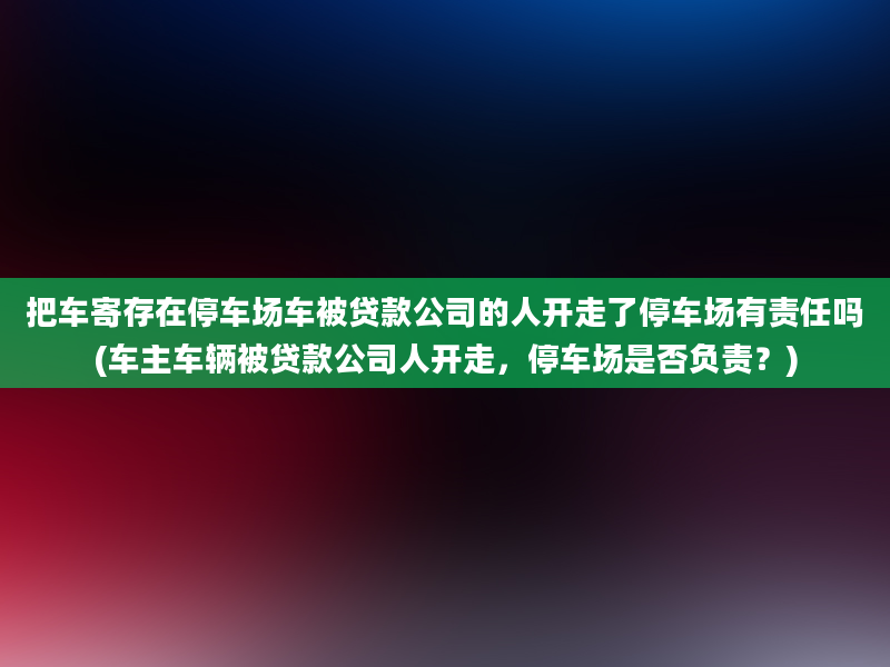 把车寄存在停车场车被贷款公司的人开走了停车场有责任吗(车主车辆被贷款公司人开走，停车场是否负责？)