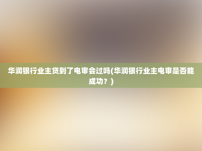 华润银行业主贷到了电审会过吗(华润银行业主电审是否能成功？)