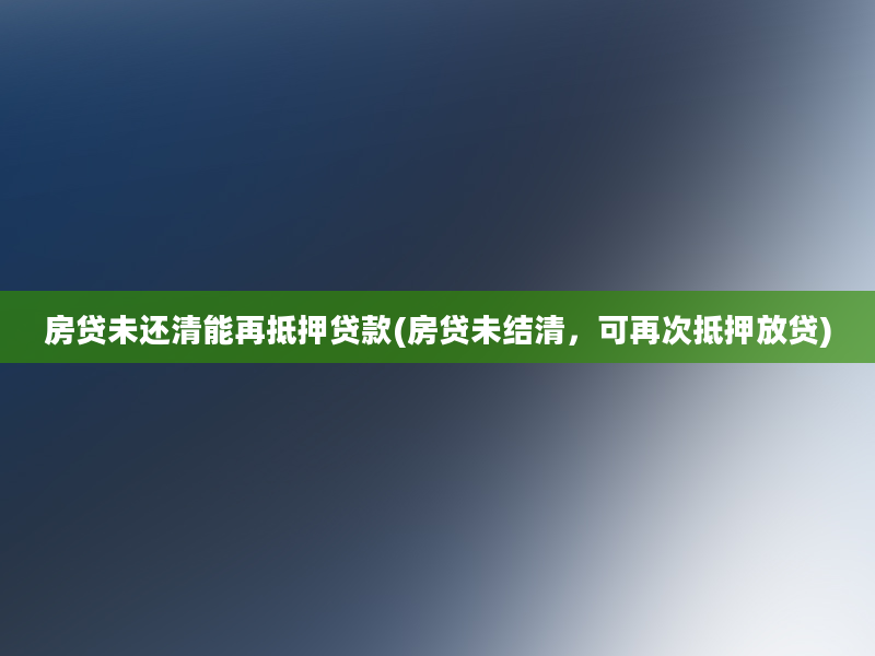 房贷未还清能再抵押贷款(房贷未结清，可再次抵押放贷)