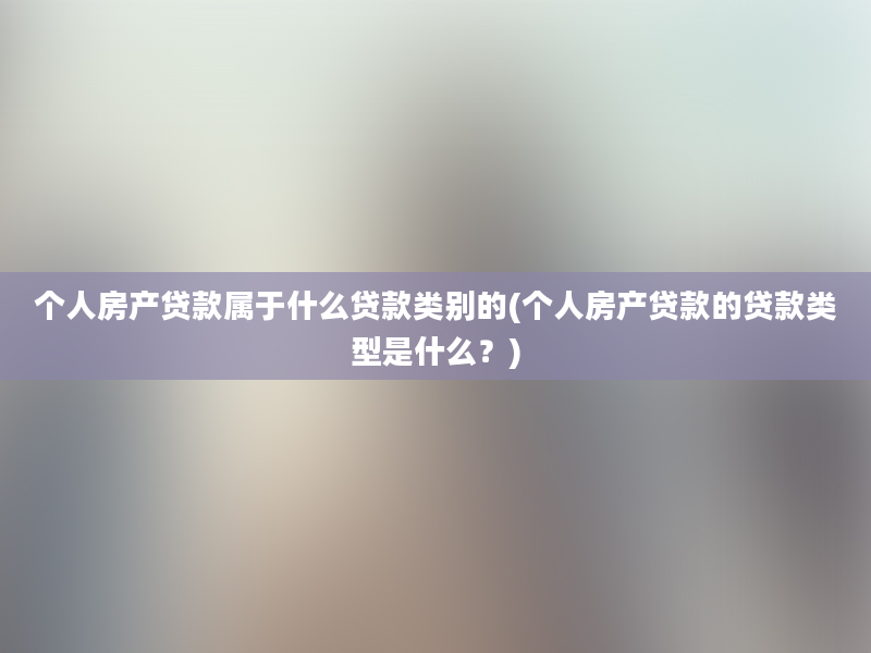 个人房产贷款属于什么贷款类别的(个人房产贷款的贷款类型是什么？)