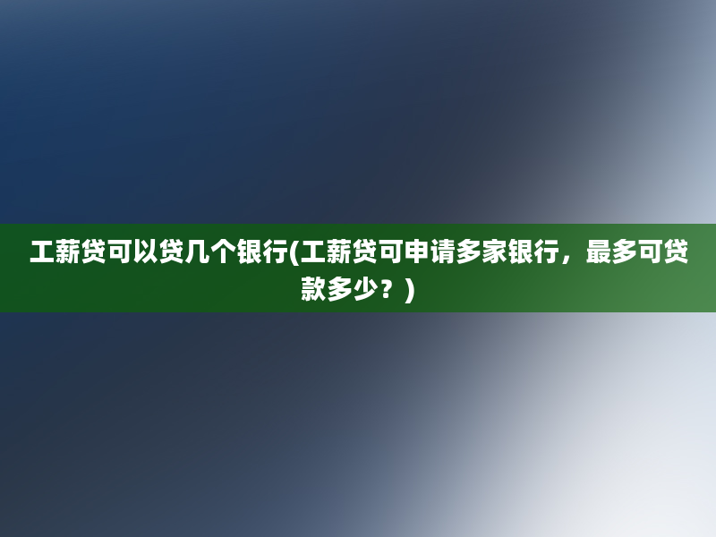 工薪贷可以贷几个银行(工薪贷可申请多家银行，最多可贷款多少？)