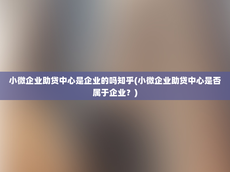 小微企业助贷中心是企业的吗知乎(小微企业助贷中心是否属于企业？)