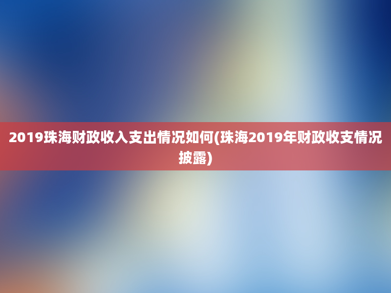 2019珠海财政收入支出情况如何(珠海2019年财政收支情况披露)