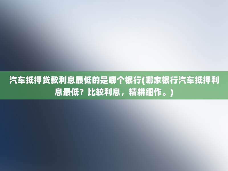 汽车抵押贷款利息最低的是哪个银行(哪家银行汽车抵押利息最低？比较利息，精耕细作。)