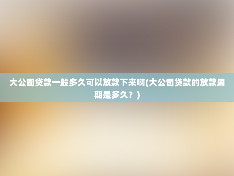 大公司贷款一般多久可以放款下来啊(大公司贷款的放款周期是多久？)