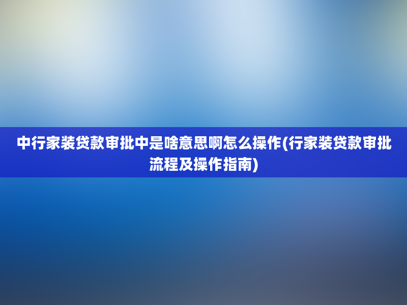 中行家装贷款审批中是啥意思啊怎么操作(行家装贷款审批流程及操作指南)