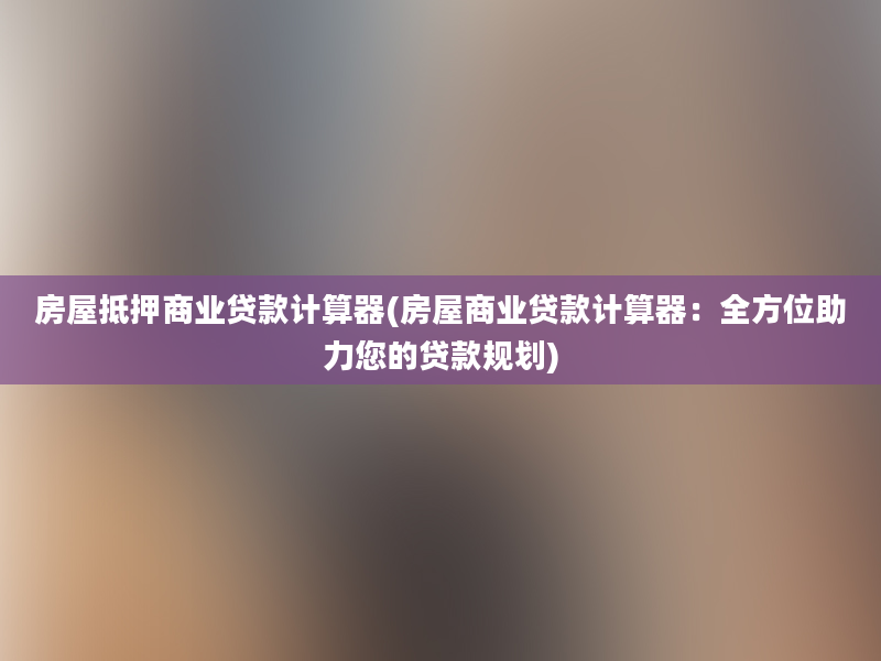 房屋抵押商业贷款计算器(房屋商业贷款计算器：全方位助力您的贷款规划)