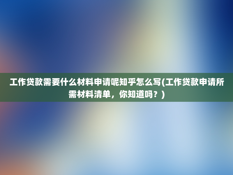 工作贷款需要什么材料申请呢知乎怎么写(工作贷款申请所需材料清单，你知道吗？)