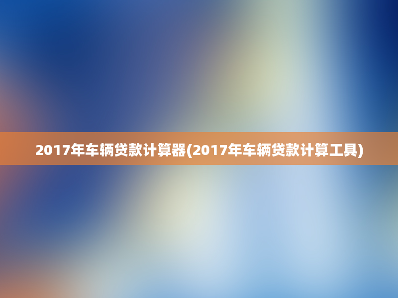 2017年车辆贷款计算器(2017年车辆贷款计算工具)