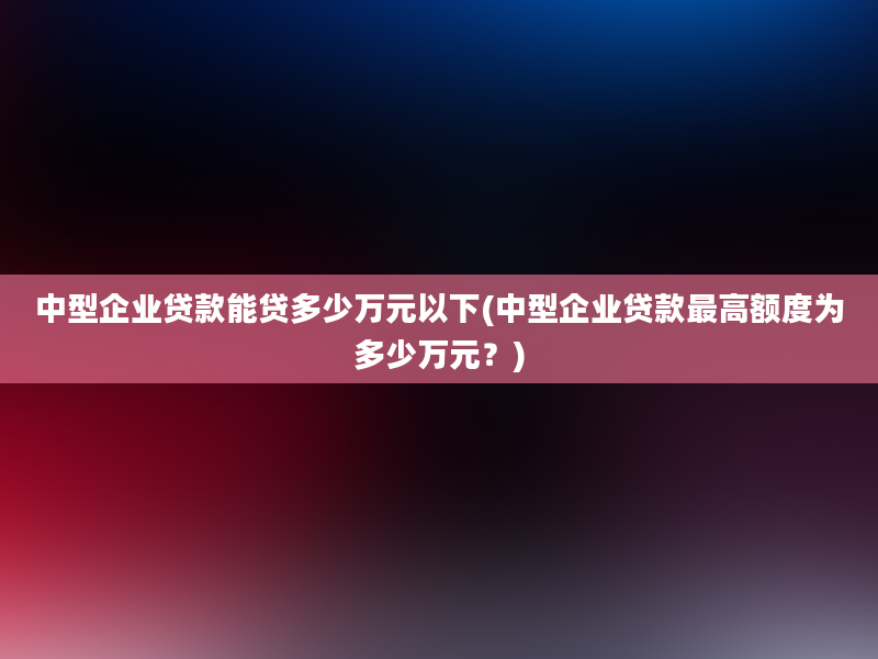 中型企业贷款能贷多少万元以下(中型企业贷款最高额度为多少万元？)