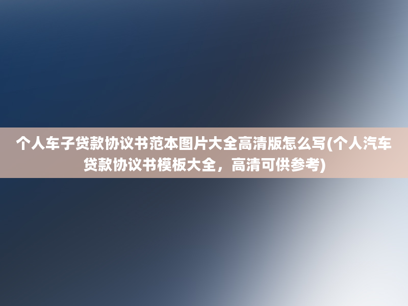 个人车子贷款协议书范本图片大全高清版怎么写(个人汽车贷款协议书模板大全，高清可供参考)