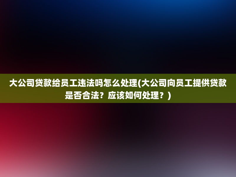 大公司贷款给员工违法吗怎么处理(大公司向员工提供贷款是否合法？应该如何处理？)