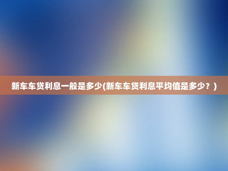 新车车贷利息一般是多少(新车车贷利息平均值是多少？)