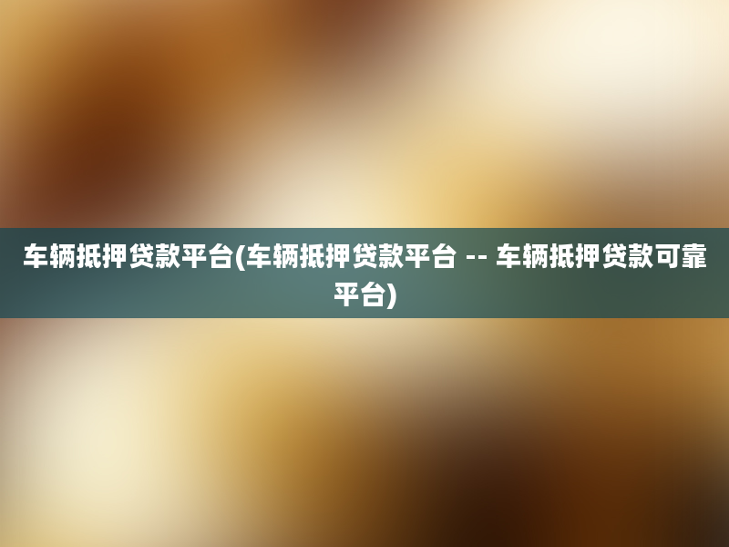 车辆抵押贷款平台(车辆抵押贷款平台 -- 车辆抵押贷款可靠平台)