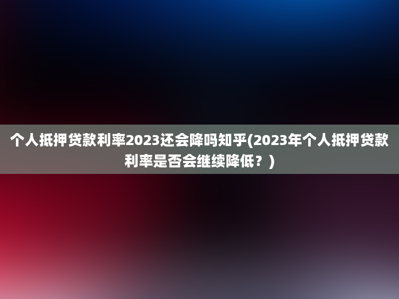 个人抵押贷款利率2023还会降吗知乎(2023年个人抵押贷款利率是否会继续降低？)