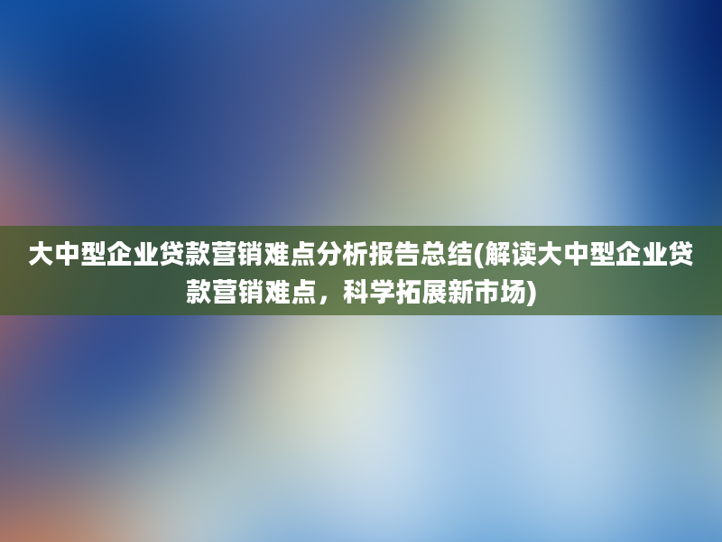 大中型企业贷款营销难点分析报告总结(解读大中型企业贷款营销难点，科学拓展新市场)