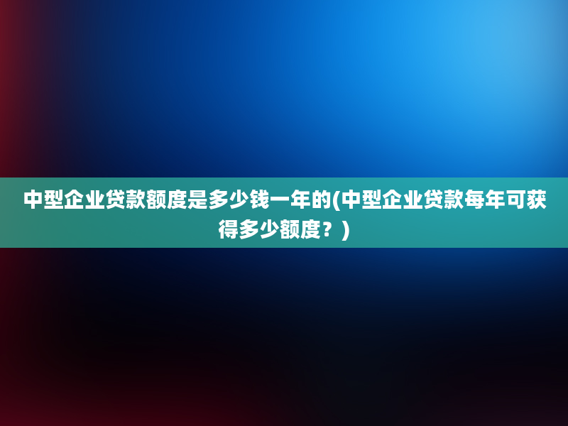 中型企业贷款额度是多少钱一年的(中型企业贷款每年可获得多少额度？)