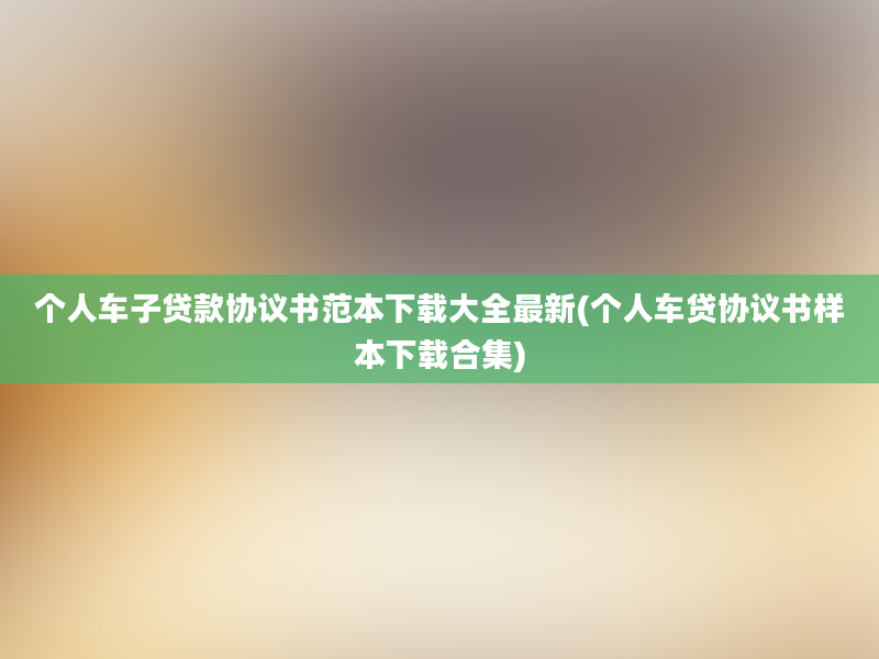 个人车子贷款协议书范本下载大全最新(个人车贷协议书样本下载合集)