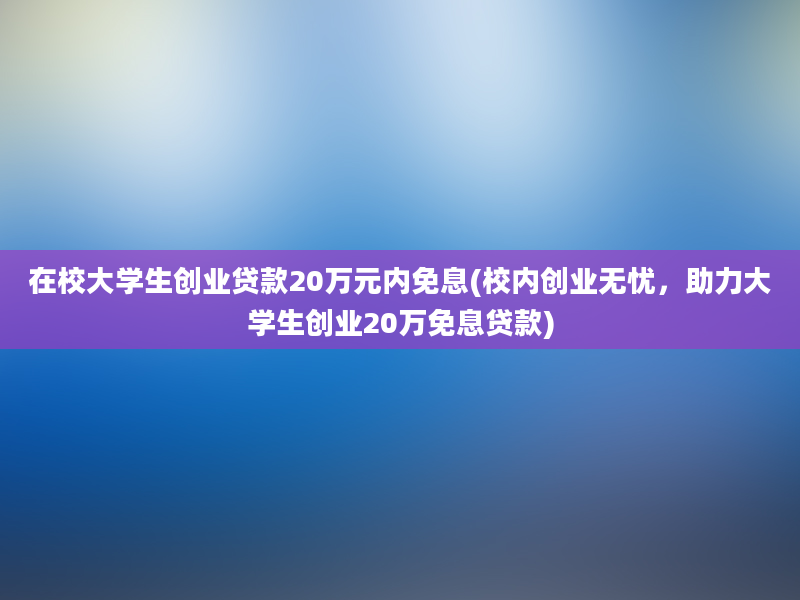 在校大学生创业贷款20万元内免息(校内创业无忧，助力大学生创业20万免息贷款)