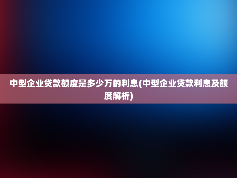 中型企业贷款额度是多少万的利息(中型企业贷款利息及额度解析)