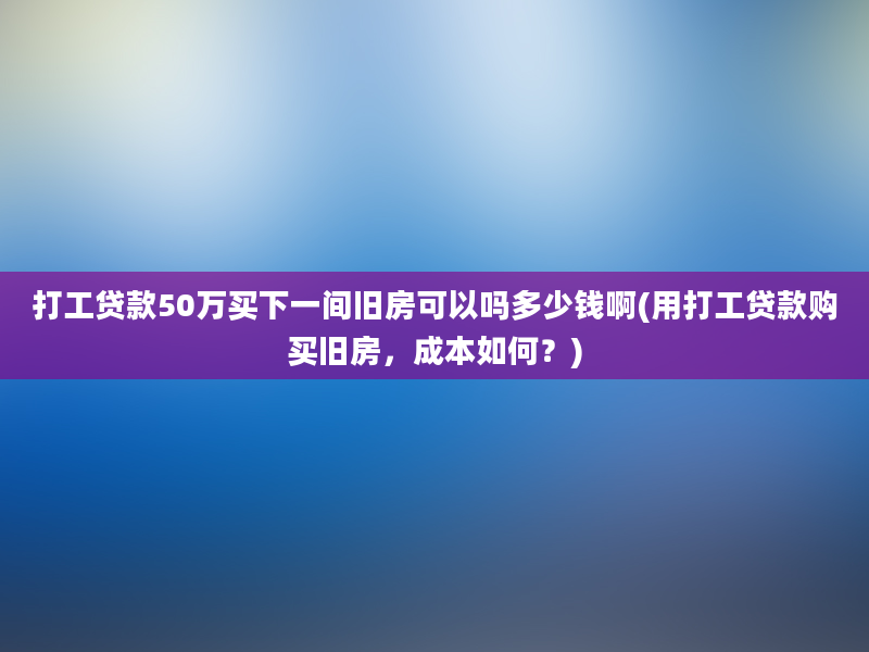 打工贷款50万买下一间旧房可以吗多少钱啊(用打工贷款购买旧房，成本如何？)