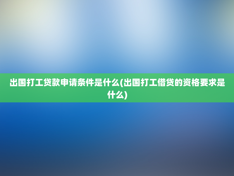 出国打工贷款申请条件是什么(出国打工借贷的资格要求是什么)