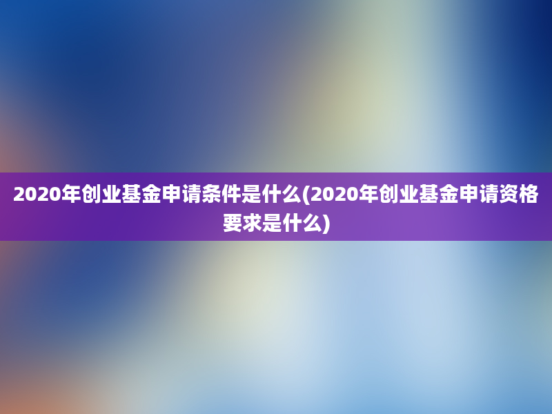 2020年创业基金申请条件是什么(2020年创业基金申请资格要求是什么)