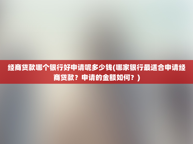 经商贷款哪个银行好申请呢多少钱(哪家银行最适合申请经商贷款？申请的金额如何？)