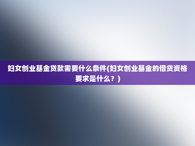 妇女创业基金贷款需要什么条件(妇女创业基金的借贷资格要求是什么？)