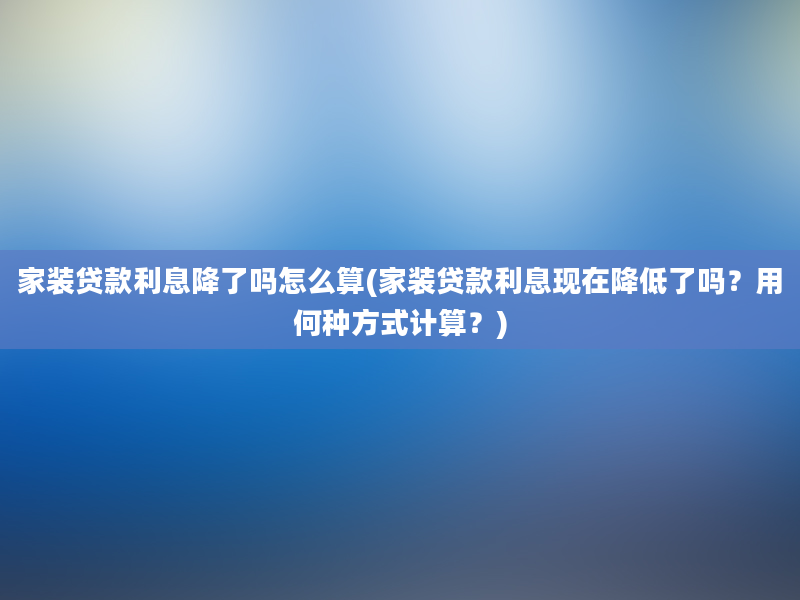 家装贷款利息降了吗怎么算(家装贷款利息现在降低了吗？用何种方式计算？)