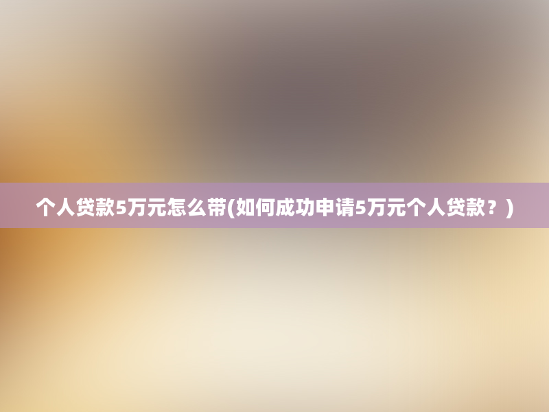 个人贷款5万元怎么带(如何成功申请5万元个人贷款？)