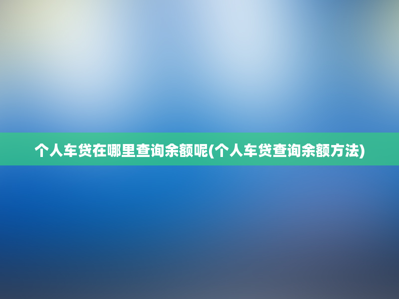 个人车贷在哪里查询余额呢(个人车贷查询余额方法)