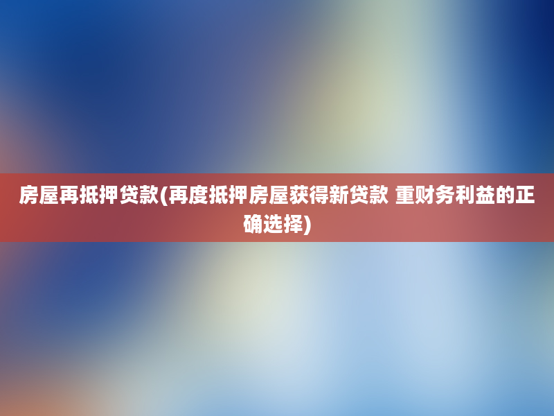 房屋再抵押贷款(再度抵押房屋获得新贷款 重财务利益的正确选择)