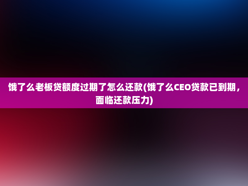 饿了么老板贷额度过期了怎么还款(饿了么CEO贷款已到期，面临还款压力)