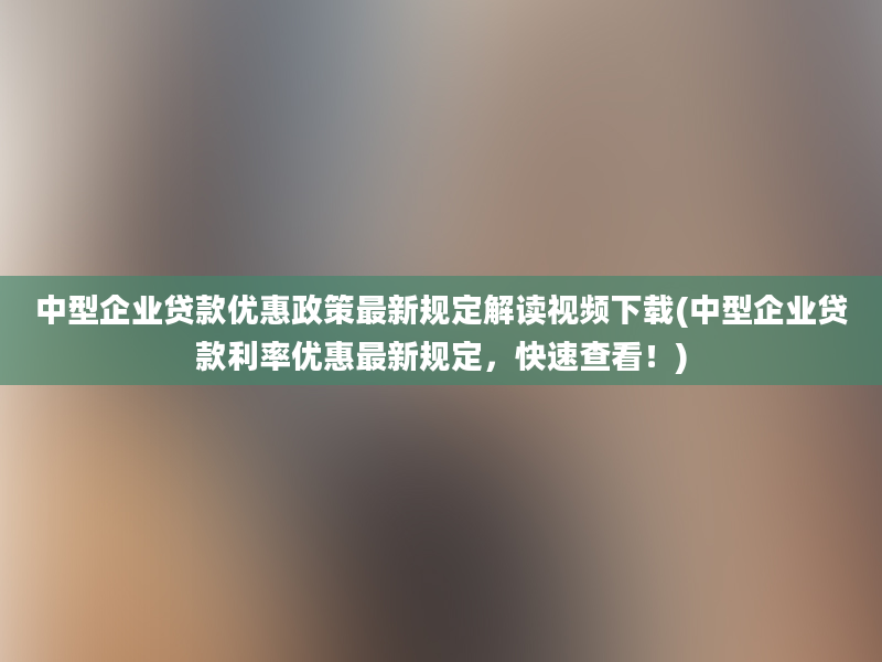 中型企业贷款优惠政策最新规定解读视频下载(中型企业贷款利率优惠最新规定，快速查看！)