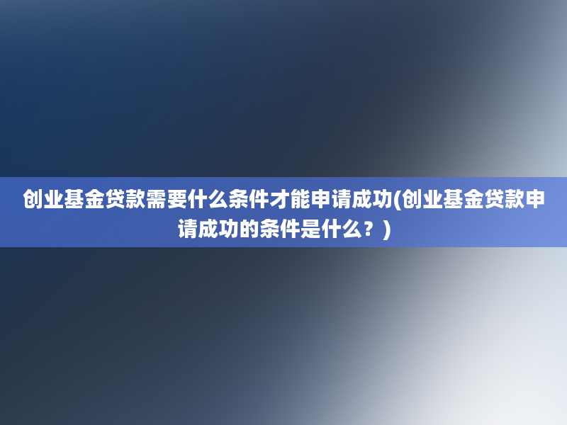 创业基金贷款需要什么条件才能申请成功(创业基金贷款申请成功的条件是什么？)