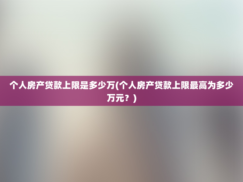 个人房产贷款上限是多少万(个人房产贷款上限最高为多少万元？)