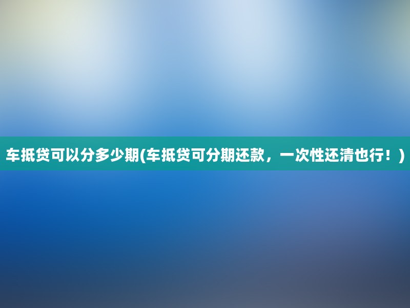 车抵贷可以分多少期(车抵贷可分期还款，一次性还清也行！)